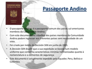 Passaporte Andino


• O passaporte Andino, é o passaporte comum dos países sul-americanos
  membros da Comunidade Andina.
• Com este documento, os cidadãos dos países membros da Comunidade
  Andina podem ingressar aos diferentes países sem necessidade de um
  visto.
• Foi criado por médio da Decisión 504 em junho de 2001.
• A Decisión 504 dispõe que a sua expedição se baseie num modelo
  uniforme que contenha características mínimas harmonizadas quanto à
  nomenclatura e a elementos de segurança.
• Este documento é actualmente expedido pelo Equador, Peru, Bolívia e
  Colômbia.
 