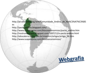 http://pt.wikipedia.org/wiki/Comunidade_Andina_de_Na%C3%A7%C3%B5
es
http://pacto-andino.blogspot.com/
http://www.suapesquisa.com/blocoseconomicos/pacto_andino.htm
http://nostrumtempus.blogspot.com/2007/12/o-pacto-andino.html
http://educaterra.terra.com.br/vizentini/artigos/artigo_96.htm
http://www.suapesquisa.com/blocoseconomicos/
 