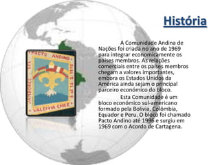 História
         A Comunidade Andina de
Nações foi criada no ano de 1969
para integrar economicamente os
países membros. As relações
comerciais entre os países membros
chegam a valores importantes,
embora os Estados Unidos da
América ainda sejam o principal
parceiro económico do bloco.
         Esta Comunidade é um
bloco económico sul-americano
formado pela Bolívia, Colômbia,
Equador e Peru. O bloco foi chamado
Pacto Andino até 1996 e surgiu em
1969 com o Acordo de Cartagena.
 