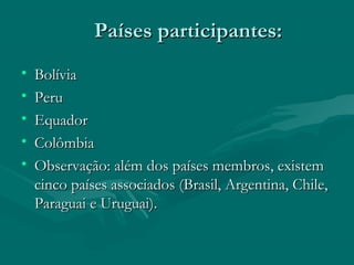Países participantes:Países participantes:
• BolíviaBolívia
• PeruPeru
• Equador Equador 
• ColômbiaColômbia
• Observação: além dos países membros, existemObservação: além dos países membros, existem
cinco países associados (Brasil, Argentina, Chile,cinco países associados (Brasil, Argentina, Chile,
Paraguai e Uruguai).Paraguai e Uruguai).
 