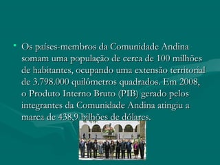 • Os países-membros da Comunidade AndinaOs países-membros da Comunidade Andina
somam uma população de cerca de 100 milhõessomam uma população de cerca de 100 milhões
de habitantes, ocupando uma extensão territorialde habitantes, ocupando uma extensão territorial
de 3.798.000 quilômetros quadrados. Em 2008,de 3.798.000 quilômetros quadrados. Em 2008,
o Produto Interno Bruto (PIB) gerado peloso Produto Interno Bruto (PIB) gerado pelos
integrantes da Comunidade Andina atingiu aintegrantes da Comunidade Andina atingiu a
marca de 438,9 bilhões de dólares.marca de 438,9 bilhões de dólares.
 
