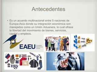 Antecedentes
• Es un acuerdo multinacional entre 5 naciones de
Europa-Asía donde su integración económica son
manejados como un Unión Aduanera, lo cual ofrece
la libertad del movimiento de bienes, servicios,
capital y empleos.
 