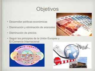 Objetivos
• Desarrollar políticas económicas
• Disminución y eliminación de aranceles
• Disminución de precios
• Seguir los principios de la Unión Europea y
El Comercio Internacional
 