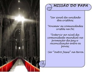 MISSÃO DO PAPA *Ser sinal da unidade dos cristãos; *Animar as comunidades cristãs na Fé; *Intervir ao nível da  comunidade mundial na promoção da paz e  reconciliação entre os povos; Ser “outro Jesus” na terra. 