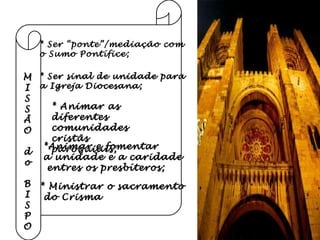 M I S S Ã O do B I S P O * Ser “ponte”/mediação com  o Sumo Pontífice; * Ser sinal de unidade para a Igreja Diocesana; * Animar as diferentes  comunidades cristãs  paroquiais; *Animar e fomentar  a unidade e a caridade entres os presbíteros; * Ministrar o sacramento do Crisma 