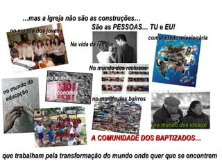 … mas a Igreja não são as construções… São as PESSOAS… TU e EU! A COMUNIDADE DOS BAPTIZADOS… que trabalham pela transformação do mundo onde quer que se encontrem comunidade missionária no mundo dos jovens no mundo da educação no mundo dos bairros no mundo das crianças no  mundo da economia no mundo dos idosos No mundo dos reclusos Na vida da família 
