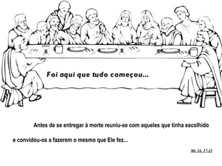 Antes de se entregar à morte reuniu-se com aqueles que tinha escolhido e convidou-os a fazerem o mesmo que Ele fez... Mc 14, 17-23 Foi aqui que tudo começou... 