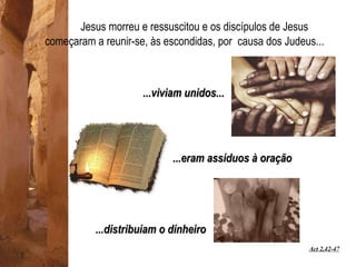 Jesus morreu e ressuscitou e os discípulos de Jesus começaram a reunir-se, às escondidas, por  causa dos Judeus... ...viviam unidos... ...eram assíduos à oração Act 2,42-47 ...distribuíam o dinheiro 