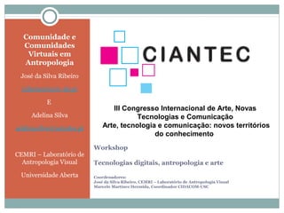 Comunidade e
  Comunidades
   Virtuais em
  Antropologia
 José da Silva Ribeiro

  jribeiro@univ-ab.pt

          E
                                 III Congresso Internacional de Arte, Novas
     Adelina Silva                       Tecnologias e Comunicação
adelinasilva@netcabo.pt       Arte, tecnologia e comunicação: novos territórios
                                              do conhecimento
                          Workshop
CEMRI – Laboratório de
  Antropologia Visual     Tecnologias digitais, antropologia e arte
 Universidade Aberta      Coordenadores:
                          José da Silva Ribeiro, CEMRI – Laboratório de Antropologia Visual
                          Marcelo Martínez Hermida, Coordinador CIDACOM-USC
 