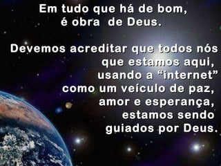 Em tudo que há de bom, é obra  de Deus.  Devemos acreditar que todos nós  que estamos aqui,  usando a “internet” como um veículo de paz,  amor e esperança,  estamos sendo  guiados por Deus. 