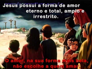 Jesus possui a forma de amor  eterno e total, amplo e irrestrito.  O amor, na sua forma mais bela, não escolhe a quem amar. O amor ama sem restrições.. 