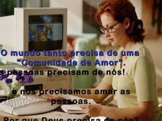 O mundo tanto precisa de uma  "Comunidade de Amor". As pessoas precisam de nós!   e nós precisamos amar as pessoas. Por que Deus precisa de nós? e nós precisamos estar com Deus?   