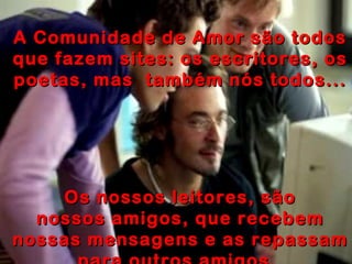 A Comunidade de Amor são todos que fazem sites: os escritores, os poetas, mas  também nós todos... Os nossos leitores, são nossos amigos, que recebem nossas mensagens e as repassam para outros amigos.  