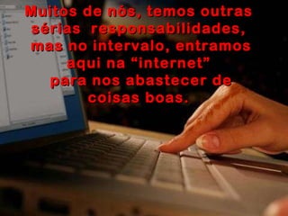 Muitos de nós, temos outras sérias  responsabilidades, mas no intervalo, entramos aqui na “internet” para nos abastecer de coisas boas. 