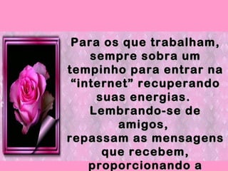 Para os que trabalham, sempre sobra um tempinho para entrar na “internet” recuperando suas energias.  Lembrando-se de amigos,  repassam as mensagens que recebem, proporcionando a outros, os momentos agradáveis! 