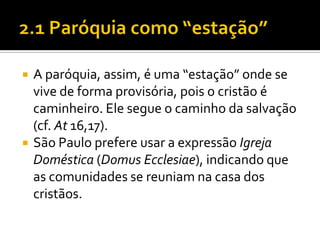 



A paróquia, assim, é uma “estação” onde se
vive de forma provisória, pois o cristão é
caminheiro. Ele segue o caminho da salvação
(cf. At 16,17).
São Paulo prefere usar a expressão Igreja
Doméstica (Domus Ecclesiae), indicando que
as comunidades se reuniam na casa dos
cristãos.

 