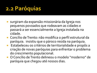 surgiram da expansão missionária da Igreja nos
pequenos povoados que rodeavam as cidades e
passará a ser essencialmente a Igreja instalada na
cidade.
 Concílio de Trento: não modifica o perfil estrutural da
paróquia. insistiu que o pároco resida na paróquia.
 Estabeleceu os critérios de territorialidade e propôs a
criação de novas paróquias para enfrentar o problema
do crescimento populacional.
 O Concílio de Trento delineou o modelo “moderno” de
paróquia que chegou até nossos dias.


 