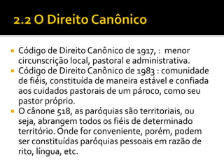 




Código de Direito Canônico de 1917, : menor
circunscrição local, pastoral e administrativa.
Código de Direito Canônico de 1983 : comunidade
de fiéis, constituída de maneira estável e confiada
aos cuidados pastorais de um pároco, como seu
pastor próprio.
O cânone 518, as paróquias são territoriais, ou
seja, abrangem todos os fiéis de determinado
território. Onde for conveniente, porém, podem
ser constituídas paróquias pessoais em razão de
rito, língua, etc.

 