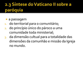 
1.
2.
3.

a passagem
do territorial para o comunitário;
do princípio único do pároco a uma
comunidade toda ministerial;
da dimensão cultual para a totalidade das
dimensões da comunhão e missão da Igreja
no mundo.

 