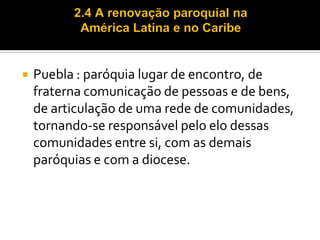 

Puebla : paróquia lugar de encontro, de
fraterna comunicação de pessoas e de bens,
de articulação de uma rede de comunidades,
tornando-se responsável pelo elo dessas
comunidades entre si, com as demais
paróquias e com a diocese.

 