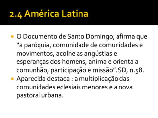 



O Documento de Santo Domingo, afirma que
“a paróquia, comunidade de comunidades e
movimentos, acolhe as angústias e
esperanças dos homens, anima e orienta a
comunhão, participação e missão”. SD, n.58.
Aparecida destaca : a multiplicação das
comunidades eclesiais menores e a nova
pastoral urbana.

 