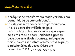 


paróquias se transformem “cada vez mais em
comunidade de comunidades”.
Insiste que a “renovação das paróquias no
início do terceiro milênio exige a
reformulação de suas estruturas para que
seja uma rede de comunidades e grupos
capaz de se articular, conseguindo que os
participantes se sintam realmente discípulos
e missionários de Jesus Cristo em
comunhão”. DAp, ns. 99, 179 e 309.

 
