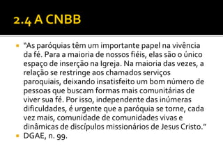 “As paróquias têm um importante papel na vivência
da fé. Para a maioria de nossos fiéis, elas são o único
espaço de inserção na Igreja. Na maioria das vezes, a
relação se restringe aos chamados serviços
paroquiais, deixando insatisfeito um bom número de
pessoas que buscam formas mais comunitárias de
viver sua fé. Por isso, independente das inúmeras
dificuldades, é urgente que a paróquia se torne, cada
vez mais, comunidade de comunidades vivas e
dinâmicas de discípulos missionários de Jesus Cristo.”
 DGAE, n. 99.


 
