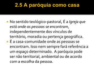 



No sentido teológico-pastoral, É a Igreja que
está onde as pessoas se encontram,
independentemente dos vínculos de
território, moradia ou pertença geográfica.
É a casa-comunidade onde as pessoas se
encontram. Isso nem sempre fará referência a
um espaço determinado. A paróquia pode
ser não territorial, ambiental ou de acordo
com a escolha da pessoa.

 