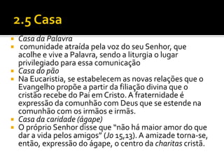 








Casa da Palavra
comunidade atraída pela voz do seu Senhor, que
acolhe e vive a Palavra, sendo a liturgia o lugar
privilegiado para essa comunicação
Casa do pão
Na Eucaristia, se estabelecem as novas relações que o
Evangelho propõe a partir da filiação divina que o
cristão recebe do Pai em Cristo. A fraternidade é
expressão da comunhão com Deus que se estende na
comunhão com os irmãos e irmãs.
Casa da caridade (ágape)
O próprio Senhor disse que “não há maior amor do que
dar a vida pelos amigos” (Jo 15,13). A amizade torna-se,
então, expressão do ágape, o centro da charitas cristã.

 