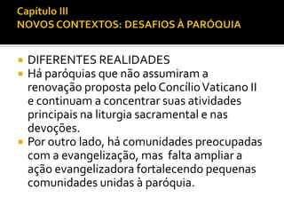 




DIFERENTES REALIDADES
Há paróquias que não assumiram a
renovação proposta pelo Concílio Vaticano II
e continuam a concentrar suas atividades
principais na liturgia sacramental e nas
devoções.
Por outro lado, há comunidades preocupadas
com a evangelização, mas falta ampliar a
ação evangelizadora fortalecendo pequenas
comunidades unidas à paróquia.

 