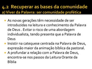 As novas gerações têm necessidade de ser
introduzidas na leitura e conhecimento da Palavra
de Deus . Evitar o risco de uma abordagem
individualista, tendo presente que a Palavra de
Deus
 Insistir na catequese centrada na Palavra de Deus,
expressão maior da animação bíblica da pastoral.
 A profundar a relação com a Palavra de Deus,
encontra-se nos passos da Leitura Orante da
Bíblia


 