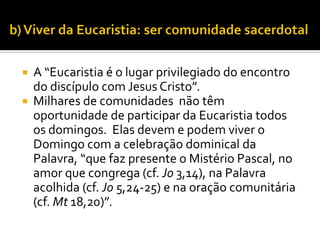


A “Eucaristia é o lugar privilegiado do encontro
do discípulo com Jesus Cristo”.
Milhares de comunidades não têm
oportunidade de participar da Eucaristia todos
os domingos. Elas devem e podem viver o
Domingo com a celebração dominical da
Palavra, “que faz presente o Mistério Pascal, no
amor que congrega (cf. Jo 3,14), na Palavra
acolhida (cf. Jo 5,24-25) e na oração comunitária
(cf. Mt 18,20)”.

 