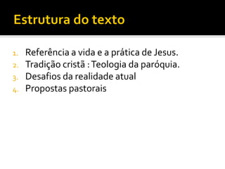 1.
2.
3.

4.

Referência a vida e a prática de Jesus.
Tradição cristã : Teologia da paróquia.
Desafios da realidade atual
Propostas pastorais

 