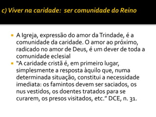 



A Igreja, expressão do amor da Trindade, é a
comunidade da caridade. O amor ao próximo,
radicado no amor de Deus, é um dever de toda a
comunidade eclesial
“A caridade cristã é, em primeiro lugar,
simplesmente a resposta àquilo que, numa
determinada situação, constitui a necessidade
imediata: os famintos devem ser saciados, os
nus vestidos, os doentes tratados para se
curarem, os presos visitados, etc.” DCE, n. 31.

 