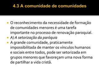 O reconhecimento da necessidade de formação
de comunidades menores é uma tarefa
importante no processo de renovação paroquial.
 A) A setorização da paróquia
 A grande comunidade, praticamente
impossibilitada de manter os vínculos humanos
e sociais entre todos, pode ser setorizada em
grupos menores que favoreçam uma nova forma
de partilhar a vida cristã.


 