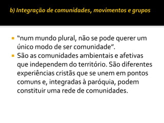 


“num mundo plural, não se pode querer um
único modo de ser comunidade”.
São as comunidades ambientais e afetivas
que independem do território. São diferentes
experiências cristãs que se unem em pontos
comuns e, integradas à paróquia, podem
constituir uma rede de comunidades.

 