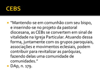 



“Mantendo-se em comunhão com seu bispo,
e inserindo-se no projeto da pastoral
diocesana, as CEBs se convertem em sinal de
vitalidade na Igreja Particular. Atuando dessa
forma, juntamente com os grupos paroquiais,
associações e movimentos eclesiais, podem
contribuir para revitalizar as paróquias,
fazendo delas uma comunidade de
comunidades.”
DAp, n. 179.

 