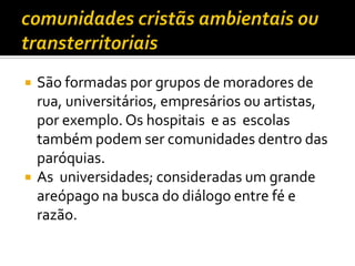 



São formadas por grupos de moradores de
rua, universitários, empresários ou artistas,
por exemplo. Os hospitais e as escolas
também podem ser comunidades dentro das
paróquias.
As universidades; consideradas um grande
areópago na busca do diálogo entre fé e
razão.

 