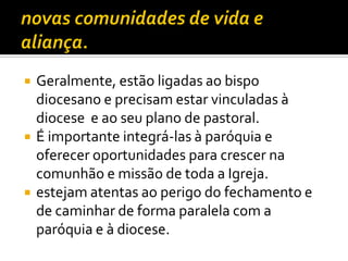 





Geralmente, estão ligadas ao bispo
diocesano e precisam estar vinculadas à
diocese e ao seu plano de pastoral.
É importante integrá-las à paróquia e
oferecer oportunidades para crescer na
comunhão e missão de toda a Igreja.
estejam atentas ao perigo do fechamento e
de caminhar de forma paralela com a
paróquia e à diocese.

 