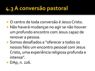 






O centro de toda conversão é Jesus Cristo.
Não haverá mudanças no agir se não houver
um profundo encontro com Jesus capaz de
renovar a pessoa.
Somos desafiados a “oferecer a todos os
nossos fiéis um encontro pessoal com Jesus
Cristo, uma experiência religiosa profunda e
intensa”.
DAp, n. 226.

 