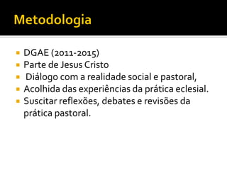 






DGAE (2011-2015)
Parte de Jesus Cristo
Diálogo com a realidade social e pastoral,
Acolhida das experiências da prática eclesial.
Suscitar reflexões, debates e revisões da
prática pastoral.

 