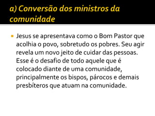 

Jesus se apresentava como o Bom Pastor que
acolhia o povo, sobretudo os pobres. Seu agir
revela um novo jeito de cuidar das pessoas.
Esse é o desafio de todo aquele que é
colocado diante de uma comunidade,
principalmente os bispos, párocos e demais
presbíteros que atuam na comunidade.

 