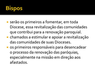 




serão os primeiros a fomentar, em toda
Diocese, essa revitalização das comunidades
que contribui para a renovação paroquial.
chamados a estimular e apoiar a revitalização
das comunidades de suas Dioceses.
os primeiros responsáveis para desencadear
o processo da renovação das paróquias,
especialmente na missão em direção aos
afastados.

 