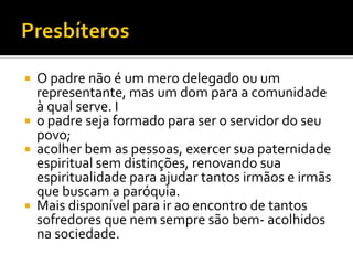 






O padre não é um mero delegado ou um
representante, mas um dom para a comunidade
à qual serve. I
o padre seja formado para ser o servidor do seu
povo;
acolher bem as pessoas, exercer sua paternidade
espiritual sem distinções, renovando sua
espiritualidade para ajudar tantos irmãos e irmãs
que buscam a paróquia.
Mais disponível para ir ao encontro de tantos
sofredores que nem sempre são bem- acolhidos
na sociedade.

 