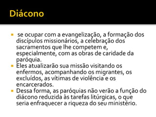 





se ocupar com a evangelização, a formação dos
discípulos missionários, a celebração dos
sacramentos que lhe competem e,
especialmente, com as obras de caridade da
paróquia.
Eles atualizarão sua missão visitando os
enfermos, acompanhando os migrantes, os
excluídos, as vítimas de violência e os
encarcerados.
Dessa forma, as paróquias não verão a função do
diácono reduzida às tarefas litúrgicas, o que
seria enfraquecer a riqueza do seu ministério.

 