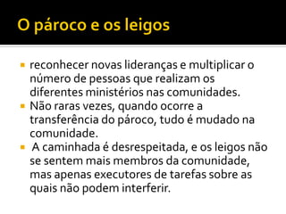





reconhecer novas lideranças e multiplicar o
número de pessoas que realizam os
diferentes ministérios nas comunidades.
Não raras vezes, quando ocorre a
transferência do pároco, tudo é mudado na
comunidade.
A caminhada é desrespeitada, e os leigos não
se sentem mais membros da comunidade,
mas apenas executores de tarefas sobre as
quais não podem interferir.

 