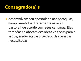 

desenvolvem seu apostolado nas paróquias,
comprometidos diretamente na ação
pastoral, de acordo com seus carismas. Eles
também colaboram em obras voltadas para a
saúde, a educação e o cuidado das pessoas
necessitadas.

 
