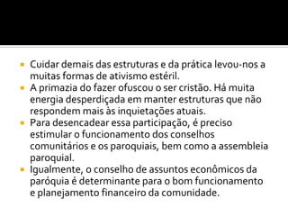 






Cuidar demais das estruturas e da prática levou-nos a
muitas formas de ativismo estéril.
A primazia do fazer ofuscou o ser cristão. Há muita
energia desperdiçada em manter estruturas que não
respondem mais às inquietações atuais.
Para desencadear essa participação, é preciso
estimular o funcionamento dos conselhos
comunitários e os paroquiais, bem como a assembleia
paroquial.
Igualmente, o conselho de assuntos econômicos da
paróquia é determinante para o bom funcionamento
e planejamento financeiro da comunidade.

 