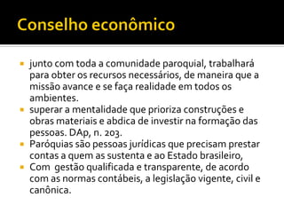 junto com toda a comunidade paroquial, trabalhará
para obter os recursos necessários, de maneira que a
missão avance e se faça realidade em todos os
ambientes.
 superar a mentalidade que prioriza construções e
obras materiais e abdica de investir na formação das
pessoas. DAp, n. 203.
 Paróquias são pessoas jurídicas que precisam prestar
contas a quem as sustenta e ao Estado brasileiro,
 Com gestão qualificada e transparente, de acordo
com as normas contábeis, a legislação vigente, civil e
canônica.


 