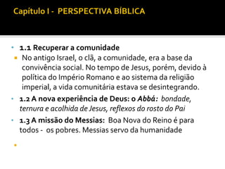 • 1.1 Recuperar a comunidade
 No antigo Israel, o clã, a comunidade, era a base da
convivência social. No tempo de Jesus, porém, devido à
política do Império Romano e ao sistema da religião
imperial, a vida comunitária estava se desintegrando.
• 1.2 A nova experiência de Deus: o Abbá: bondade,
ternura e acolhida de Jesus, reflexos do rosto do Pai
• 1.3 A missão do Messias: Boa Nova do Reino é para
todos - os pobres. Messias servo da humanidade


 